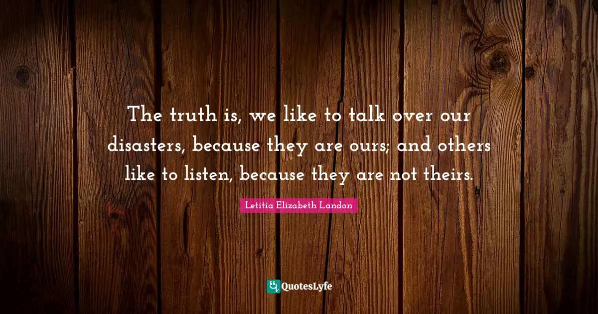 The truth is, we like to talk over our disasters, because they are ours; and others like to listen, because they are not theirs.