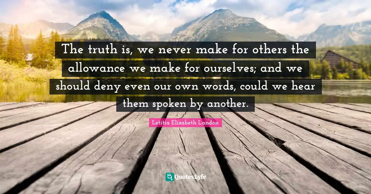 The truth is, we never make for others the allowance we make for ourselves; and we should deny even our own words, could we hear them spoken by another.
