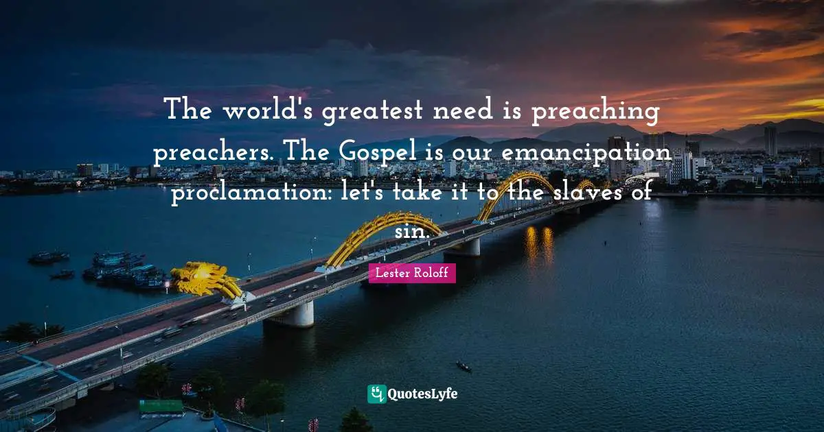 The world's greatest need is preaching preachers. The Gospel is our emancipation proclamation: let's take it to the slaves of sin.