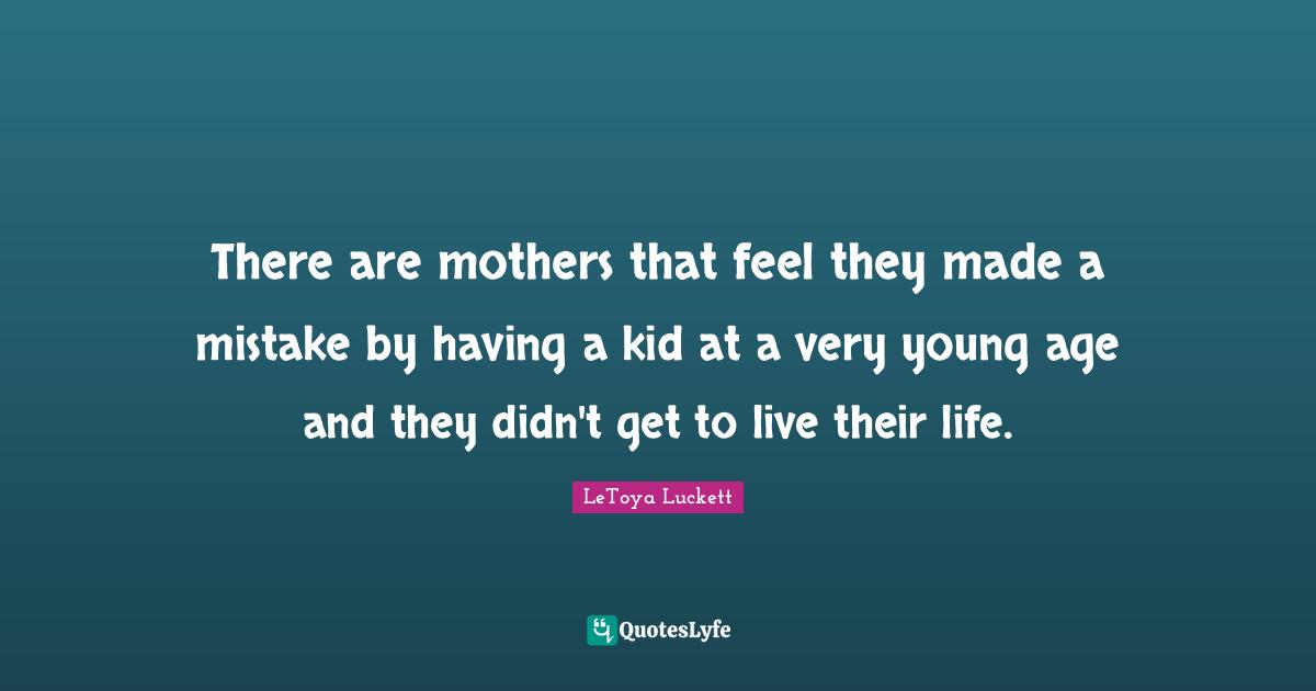 There are mothers that feel they made a mistake by having a kid at a very young age and they didn't get to live their life.
