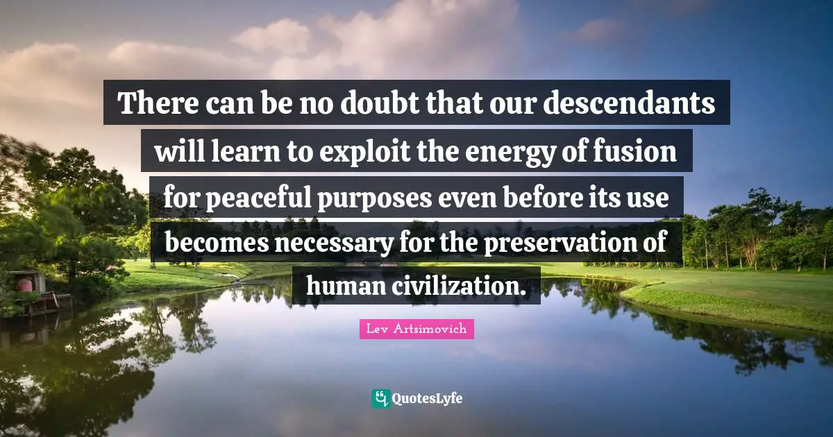 There can be no doubt that our descendants will learn to exploit the energy of fusion for peaceful purposes even before its use becomes necessary for the preservation of human civilization.