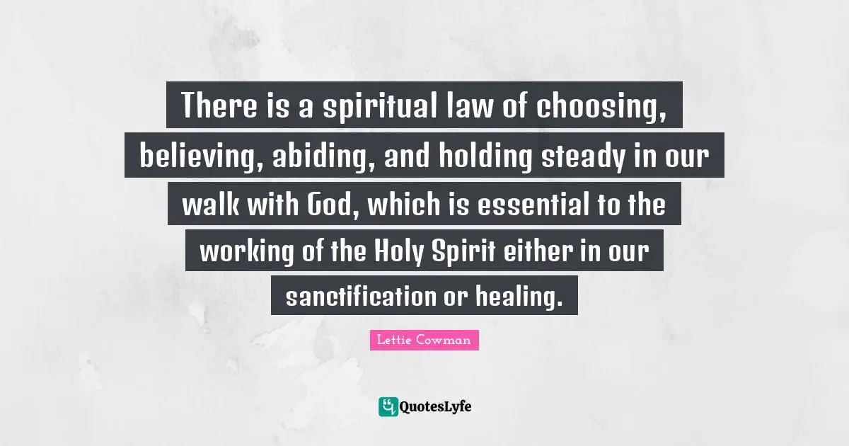 Lettie Cowman Quotes: "There is a spiritual law of choosing, believing, abiding, and holding steady in our walk with God, which is essential to the working of the Holy Spirit either in our sanctification or healing."