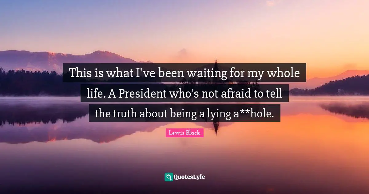 This is what I've been waiting for my whole life. A President who's not afraid to tell the truth about being a lying a**hole.