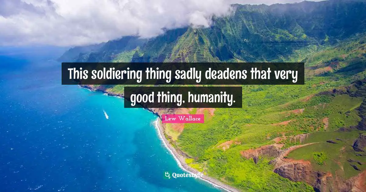 This soldiering thing sadly deadens that very good thing, humanity.