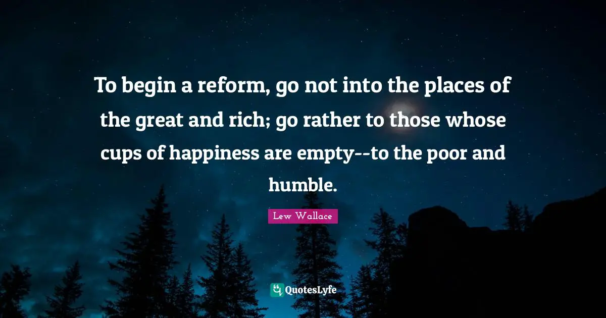 To begin a reform, go not into the places of the great and rich; go rather to those whose cups of happiness are empty--to the poor and humble.
