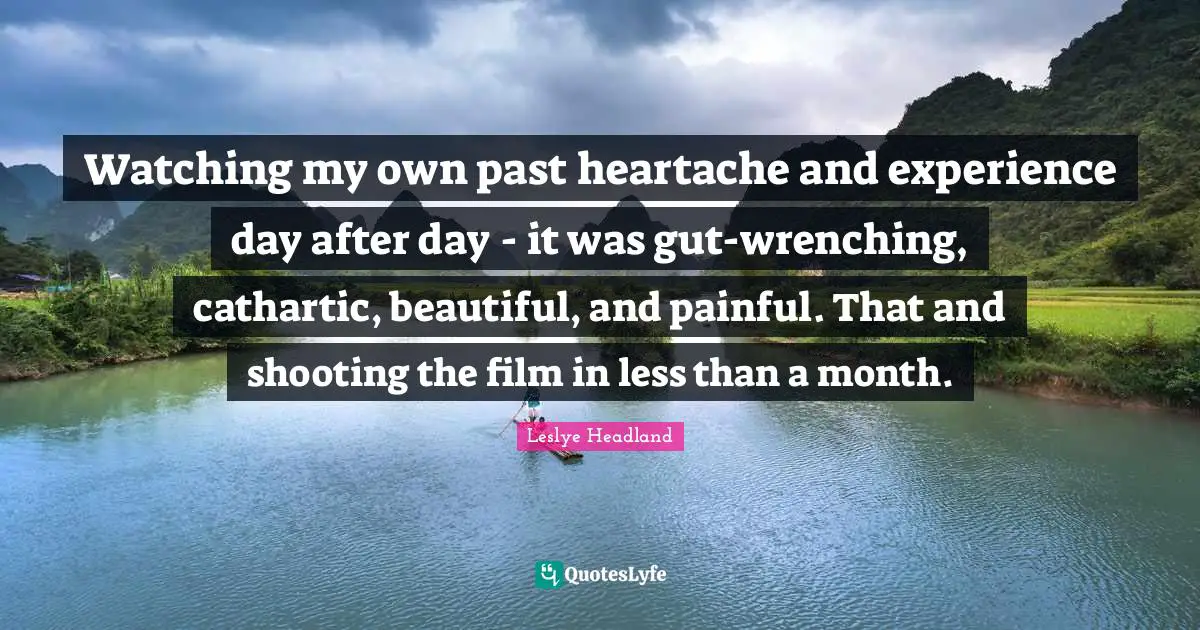 Watching my own past heartache and experience day after day - it was gut-wrenching, cathartic, beautiful, and painful. That and shooting the film in less than a month.