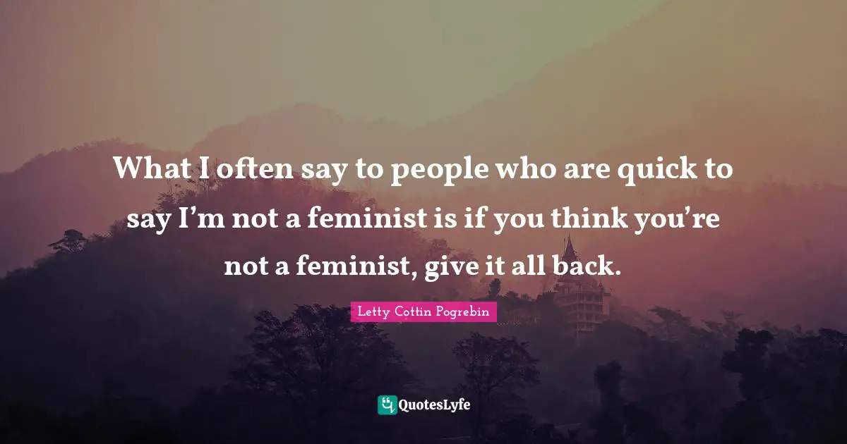 What I often say to people who are quick to say I’m not a feminist is if you think you’re not a feminist, give it all back.