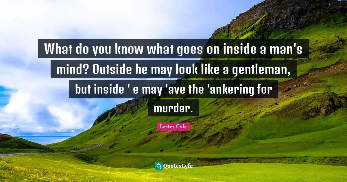 What do you know what goes on inside a man's mind? Outside he may look like a gentleman, but inside ' e may 'ave the 'ankering for murder.