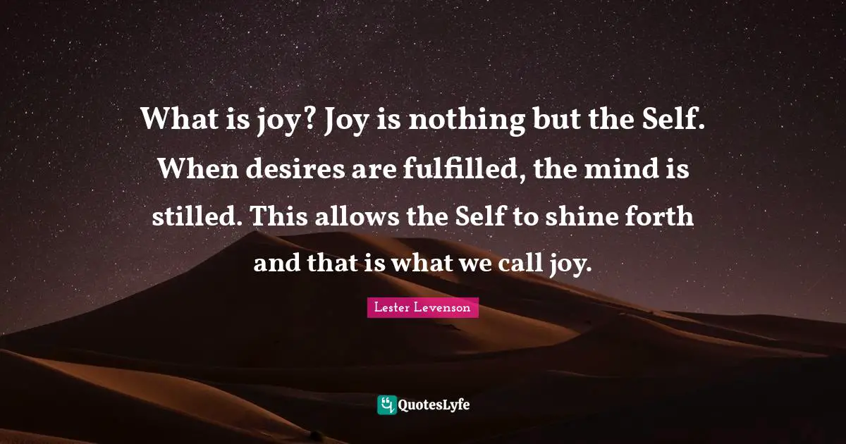 What is joy? Joy is nothing but the Self. When desires are fulfilled, the mind is stilled. This allows the Self to shine forth and that is what we call joy.