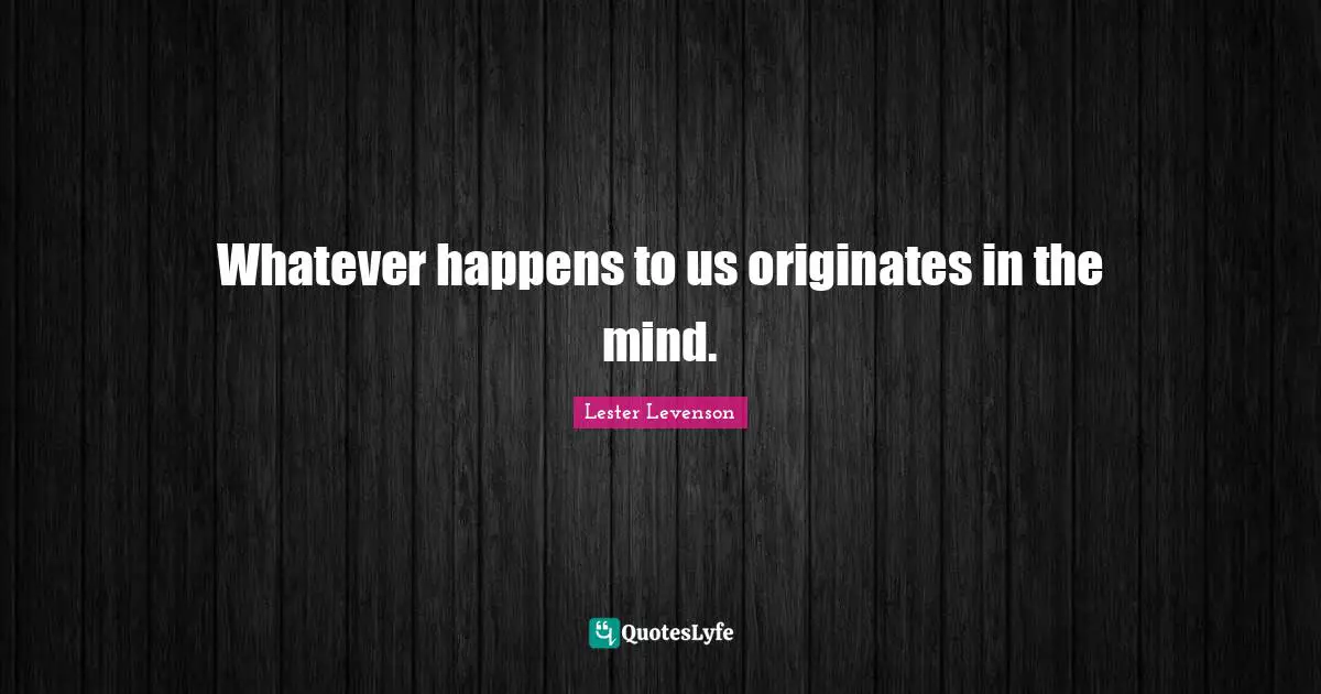 Whatever happens to us originates in the mind.