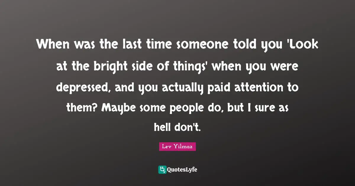 When was the last time someone told you 'Look at the bright side of things' when you were depressed, and you actually paid attention to them? Maybe some people do, but I sure as hell don't.