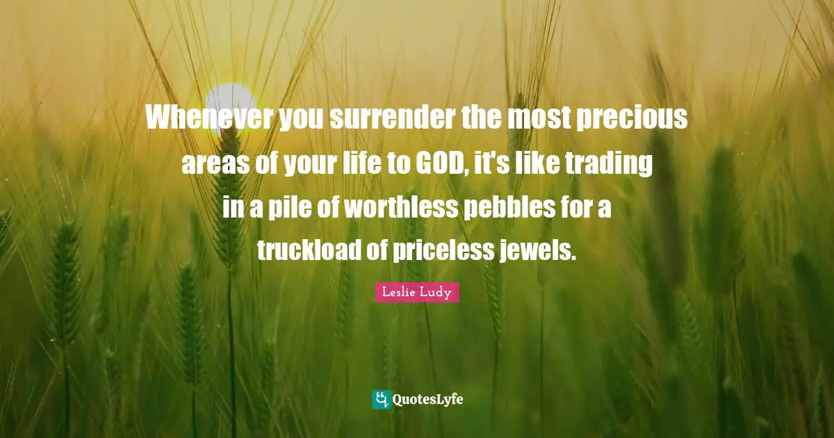 Worthless Quotes: "Whenever you surrender the most precious areas of your life to GOD, it's like trading in a pile of worthless pebbles for a truckload of priceless jewels."
