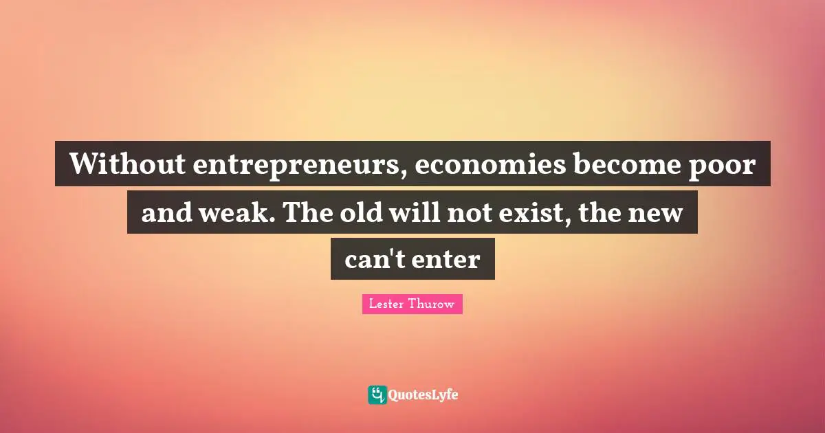 Without entrepreneurs, economies become poor and weak. The old will not exist, the new can't enter