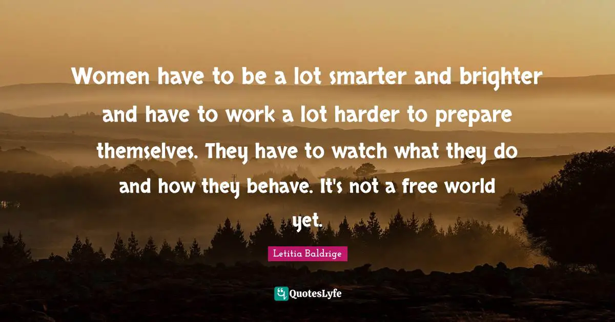 Women have to be a lot smarter and brighter and have to work a lot harder to prepare themselves. They have to watch what they do and how they behave. It's not a free world yet.