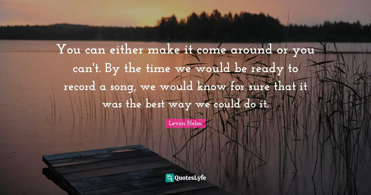 You can either make it come around or you can't. By the time we would be ready to record a song, we would know for sure that it was the best way we could do it.