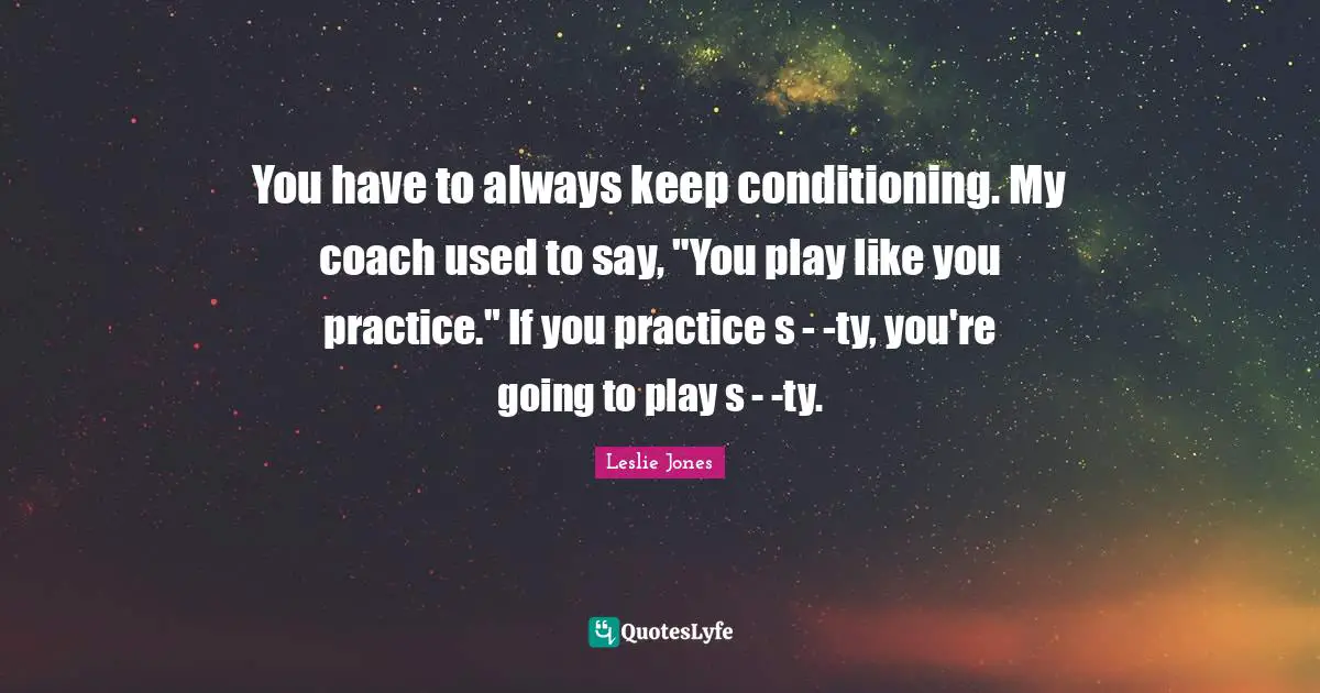 You have to always keep conditioning. My coach used to say, "You play like you practice." If you practice s - -ty, you're going to play s - -ty.