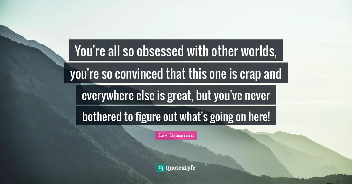 You're all so obsessed with other worlds, you're so convinced that this one is crap and everywhere else is great, but you've never bothered to figure out what's going on here!