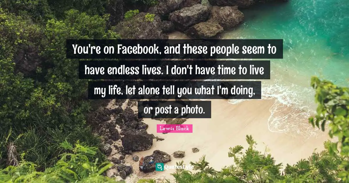 You're on Facebook, and these people seem to have endless lives. I don't have time to live my life, let alone tell you what I'm doing, or post a photo.