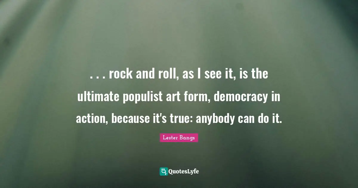 . . . rock and roll, as I see it, is the ultimate populist art form, democracy in action, because it's true: anybody can do it.