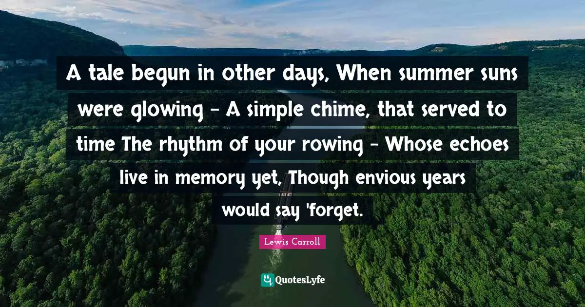 A tale begun in other days, When summer suns were glowing - A simple chime, that served to time The rhythm of your rowing - Whose echoes live in memory yet, Though envious years would say 'forget.