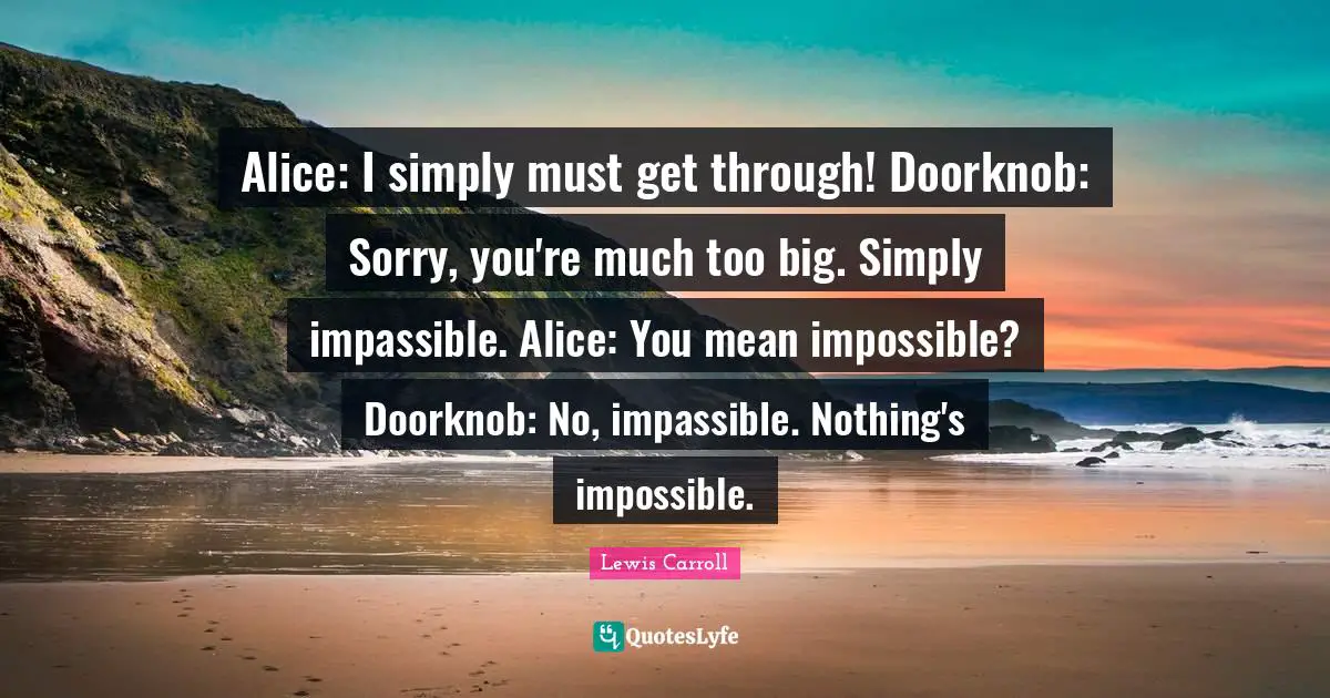Alice: I simply must get through! Doorknob: Sorry, you're much too big. Simply impassible. Alice: You mean impossible? Doorknob: No, impassible. Nothing's impossible.
