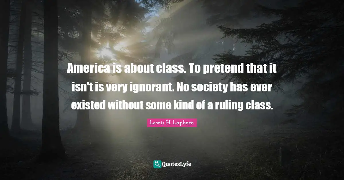 America is about class. To pretend that it isn't is very ignorant. No society has ever existed without some kind of a ruling class.