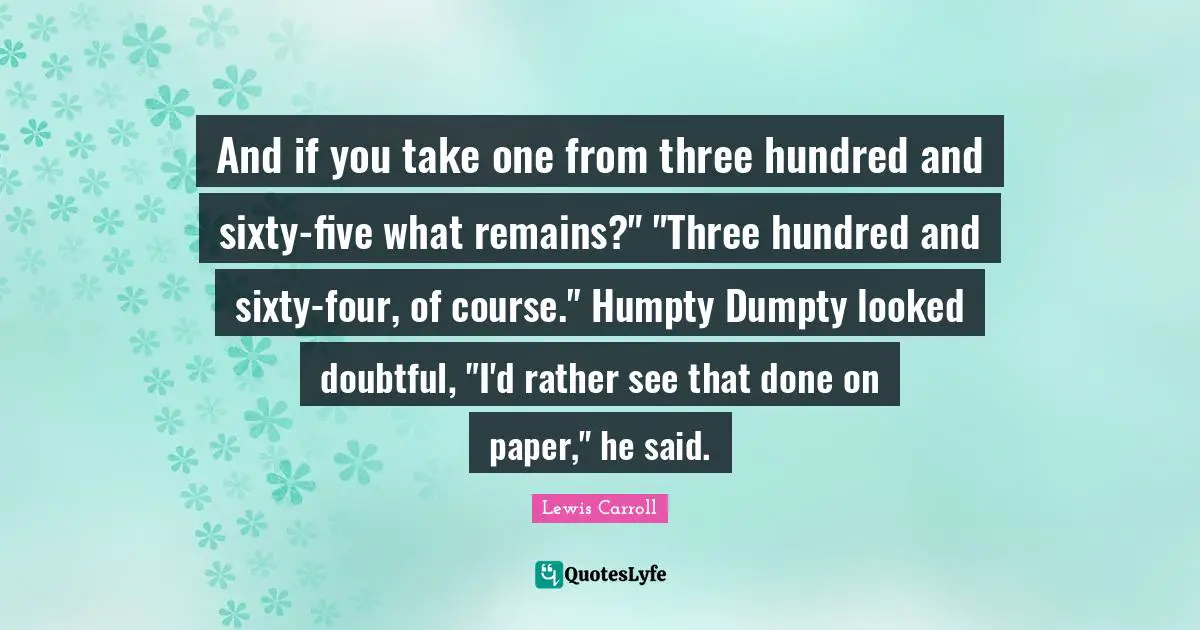 Be Doubtful Quotes: "And if you take one from three hundred and sixty-five what remains?" "Three hundred and sixty-four, of course." Humpty Dumpty looked doubtful, "I'd rather see that done on paper," he said."