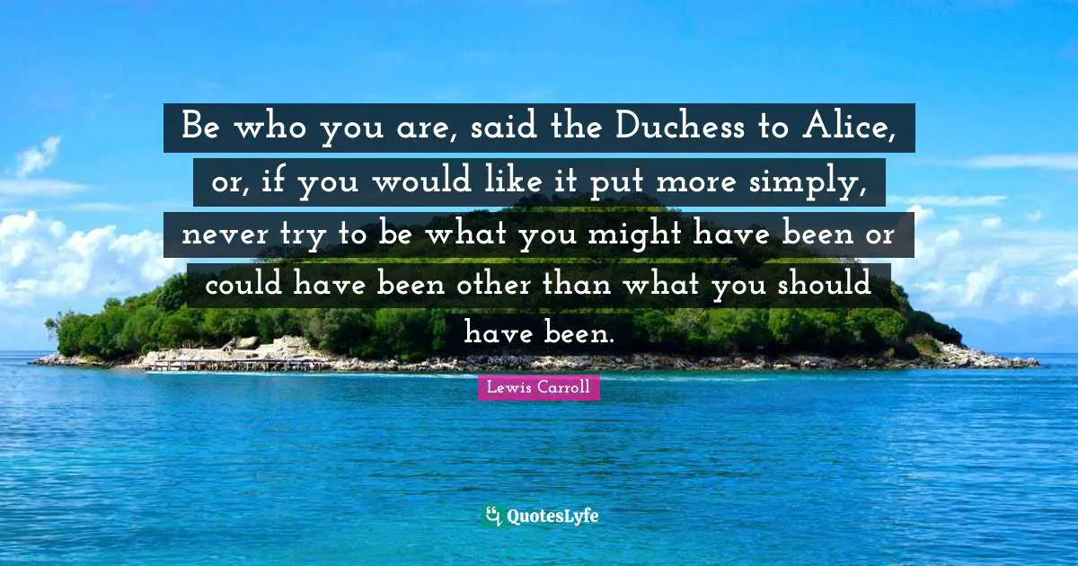 Be who you are, said the Duchess to Alice, or, if you would like it put more simply, never try to be what you might have been or could have been other than what you should have been.