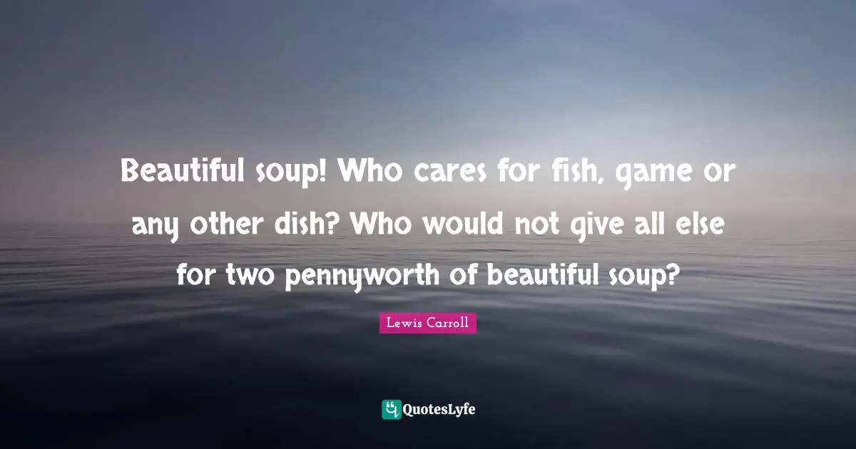 Beautiful soup! Who cares for fish, game or any other dish? Who would not give all else for two pennyworth of beautiful soup?