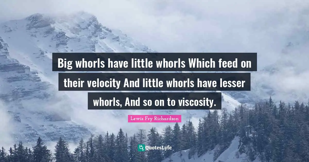 Big whorls have little whorls Which feed on their velocity And little whorls have lesser whorls, And so on to viscosity.