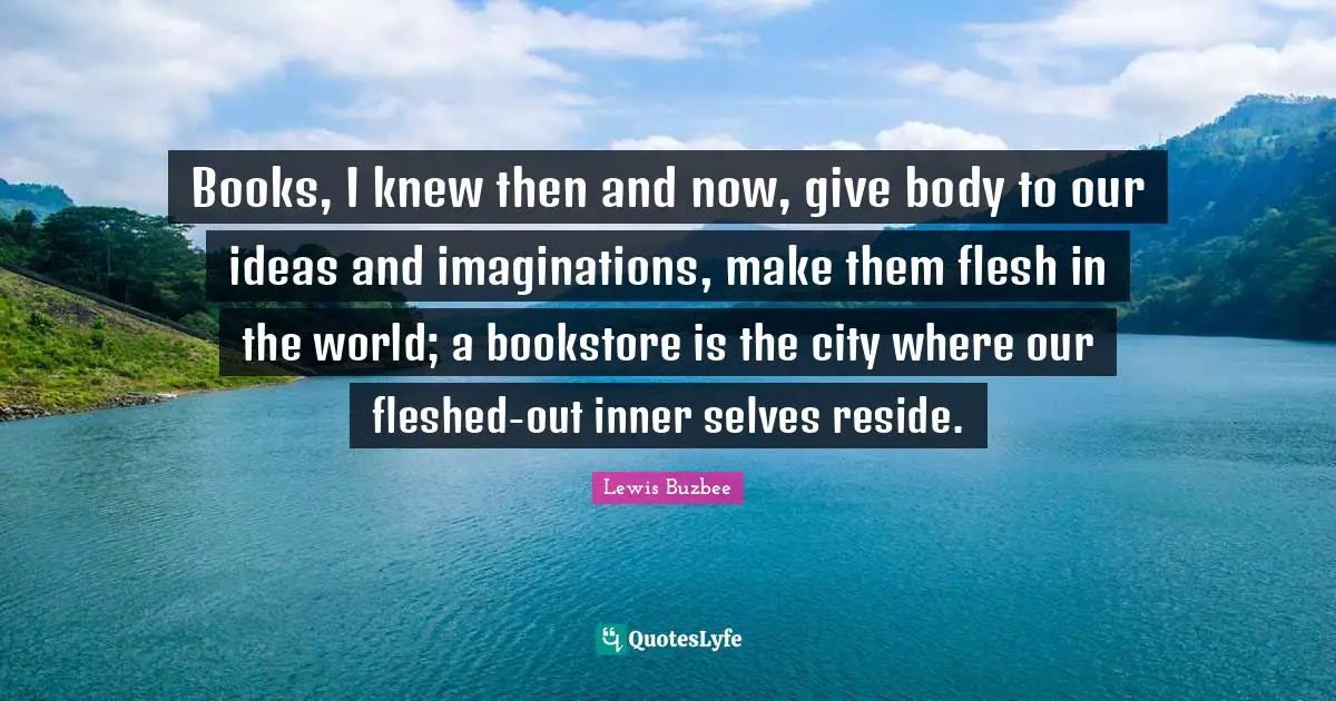 Books, I knew then and now, give body to our ideas and imaginations, make them flesh in the world; a bookstore is the city where our fleshed-out inner selves reside.