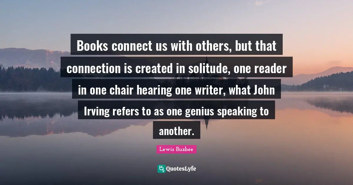 Books connect us with others, but that connection is created in solitude, one reader in one chair hearing one writer, what John Irving refers to as one genius speaking to another.