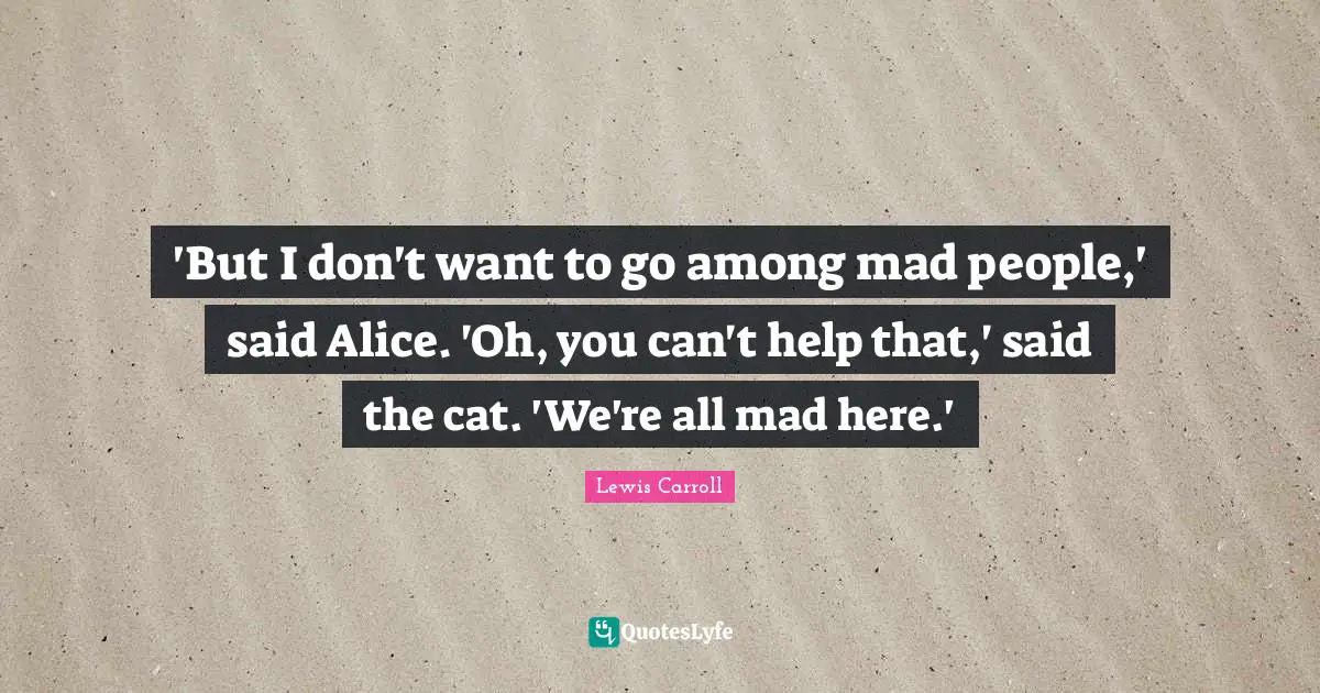 'But I don't want to go among mad people,' said Alice. 'Oh, you can't help that,' said the cat. 'We're all mad here.'
