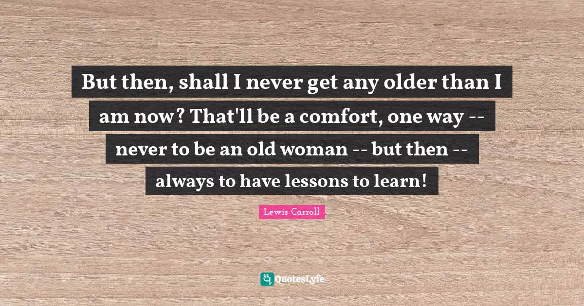 But then, shall I never get any older than I am now? That'll be a comfort, one way -- never to be an old woman -- but then -- always to have lessons to learn!