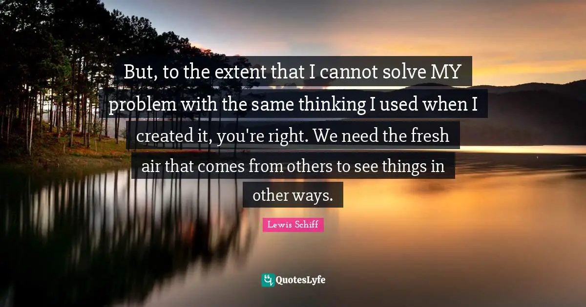 But, to the extent that I cannot solve MY problem with the same thinking I used when I created it, you're right. We need the fresh air that comes from others to see things in other ways.