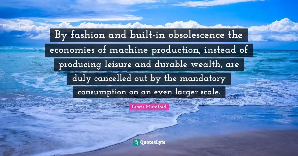 By fashion and built-in obsolescence the economies of machine production, instead of producing leisure and durable wealth, are duly cancelled out by the mandatory consumption on an even larger scale.