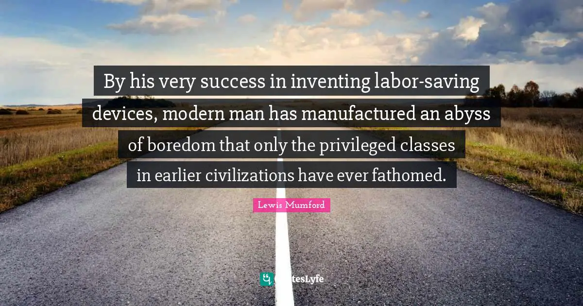 By his very success in inventing labor-saving devices, modern man has manufactured an abyss of boredom that only the privileged classes in earlier civilizations have ever fathomed.