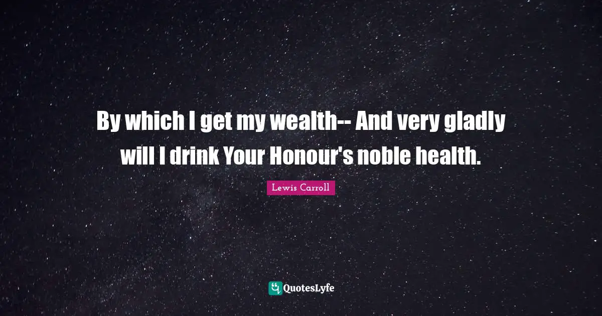 By which I get my wealth-- And very gladly will I drink Your Honour's noble health.