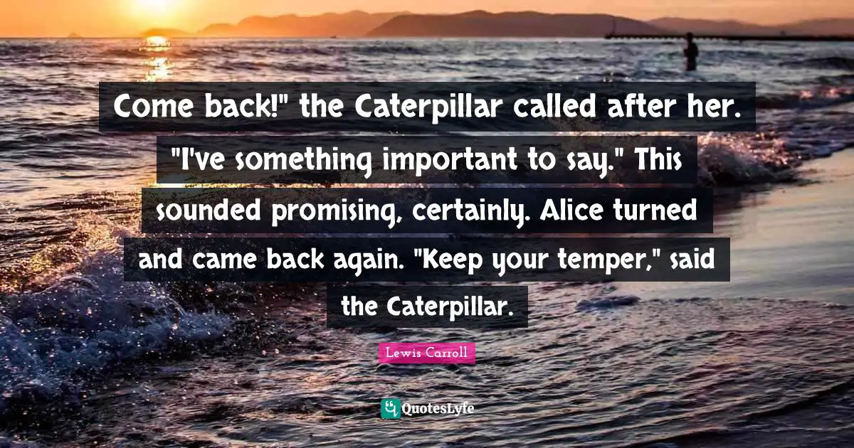 Come back!" the Caterpillar called after her. "I've something important to say." This sounded promising, certainly. Alice turned and came back again. "Keep your temper," said the Caterpillar.