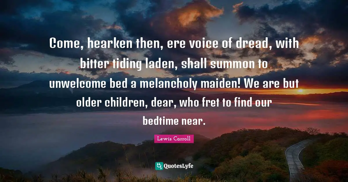Come, hearken then, ere voice of dread, with bitter tiding laden, shall summon to unwelcome bed a melancholy maiden! We are but older children, dear, who fret to find our bedtime near.