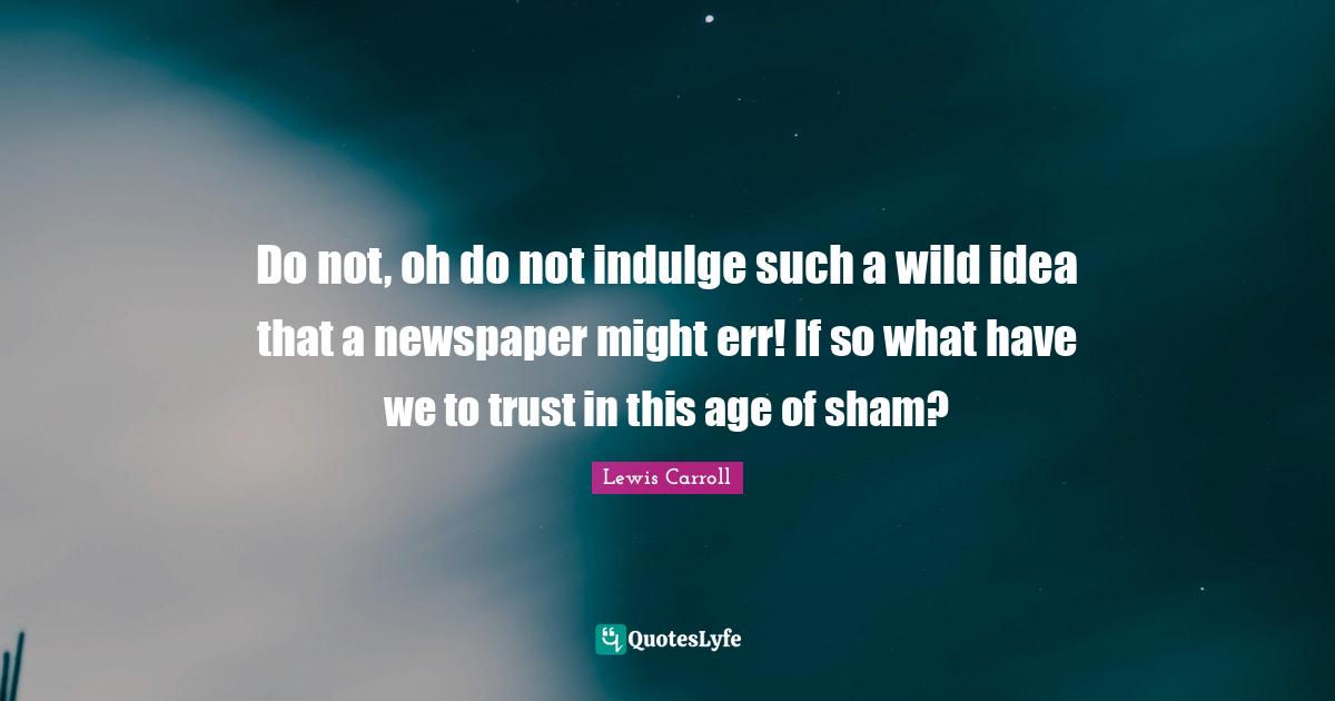 Do not, oh do not indulge such a wild idea that a newspaper might err! If so what have we to trust in this age of sham?
