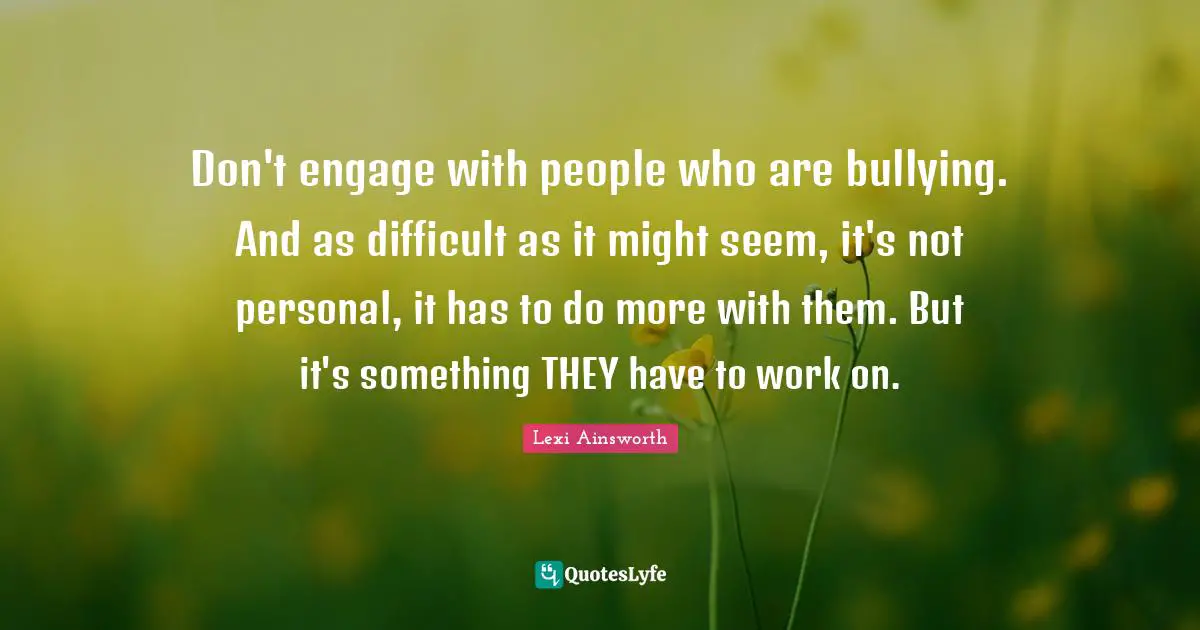Don't engage with people who are bullying. And as difficult as it might seem, it's not personal, it has to do more with them. But it's something THEY have to work on.