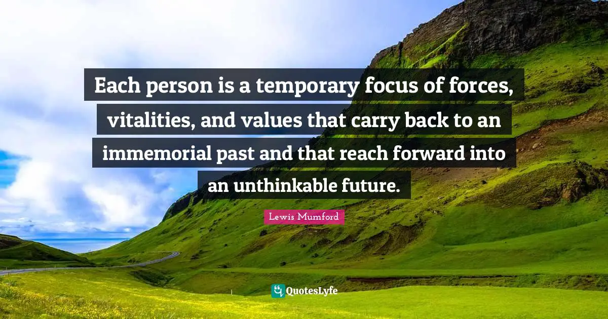 Each person is a temporary focus of forces, vitalities, and values that carry back to an immemorial past and that reach forward into an unthinkable future.