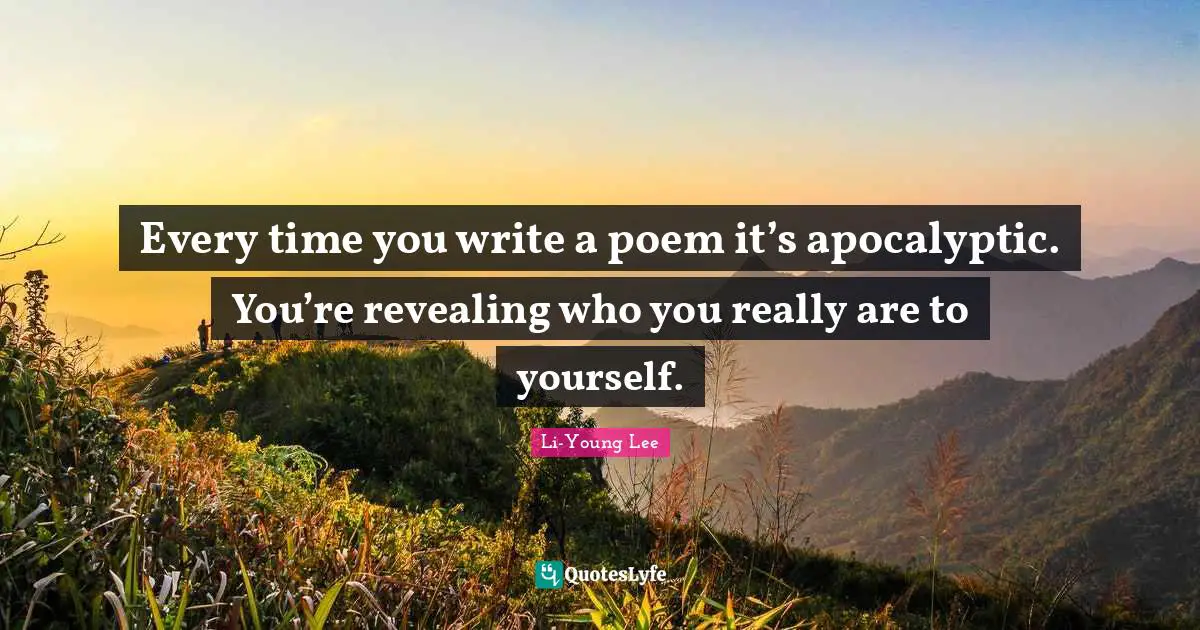 Every time you write a poem it’s apocalyptic. You’re revealing who you really are to yourself.