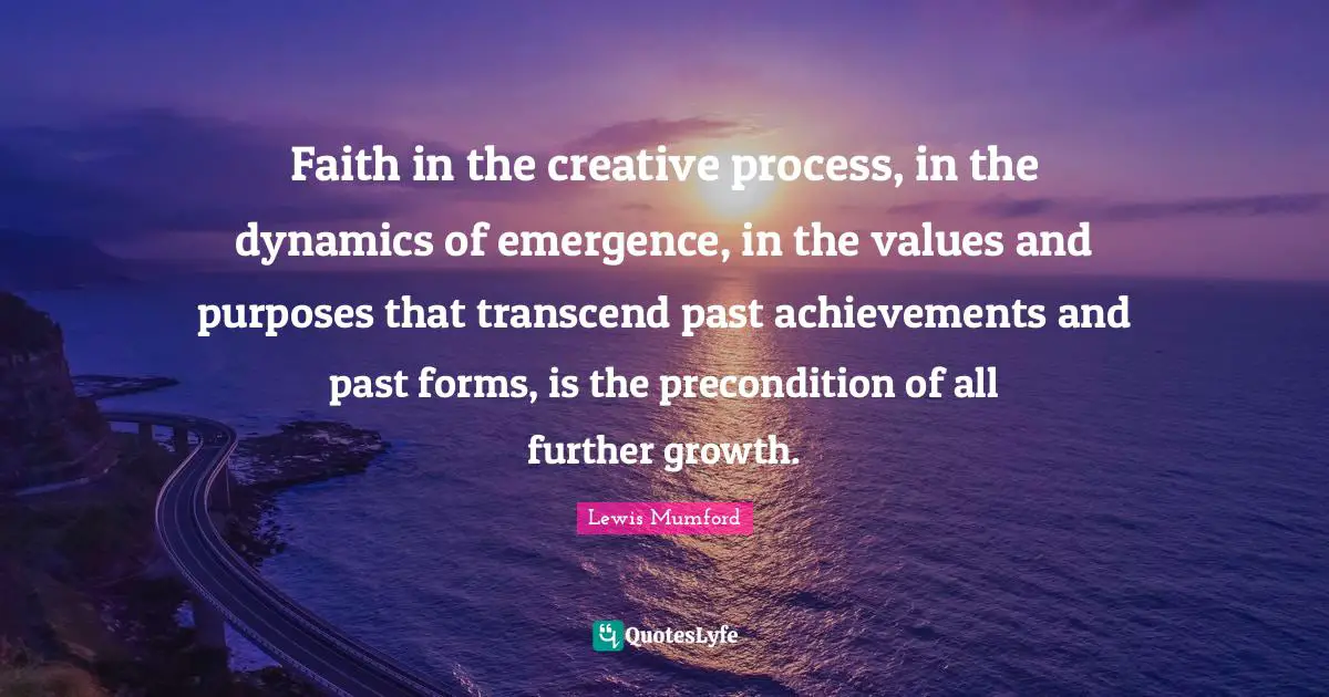 Faith in the creative process, in the dynamics of emergence, in the values and purposes that transcend past achievements and past forms, is the precondition of all further growth.