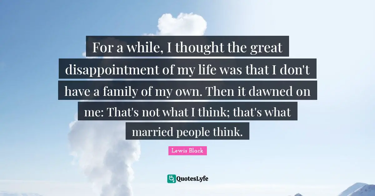 For a while, I thought the great disappointment of my life was that I don't have a family of my own. Then it dawned on me: That's not what I think; that's what married people think.