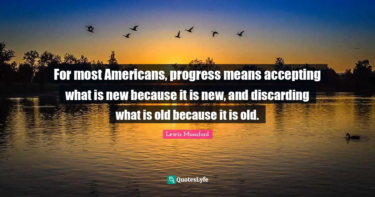 For most Americans, progress means accepting what is new because it is new, and discarding what is old because it is old.