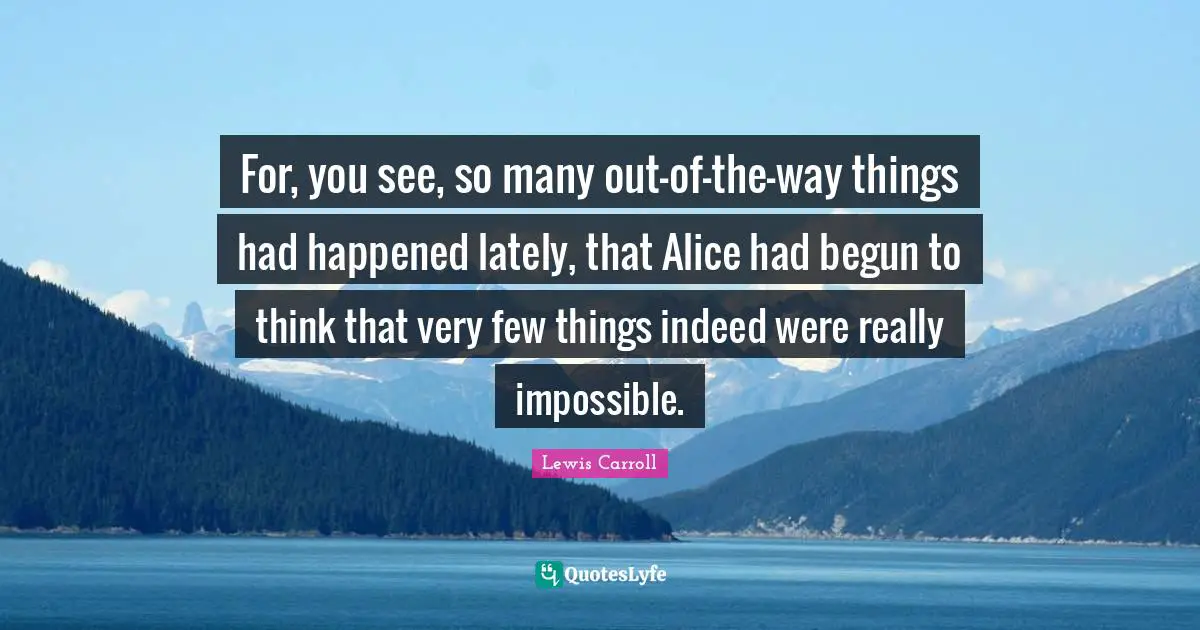 For, you see, so many out-of-the-way things had happened lately, that Alice had begun to think that very few things indeed were really impossible.