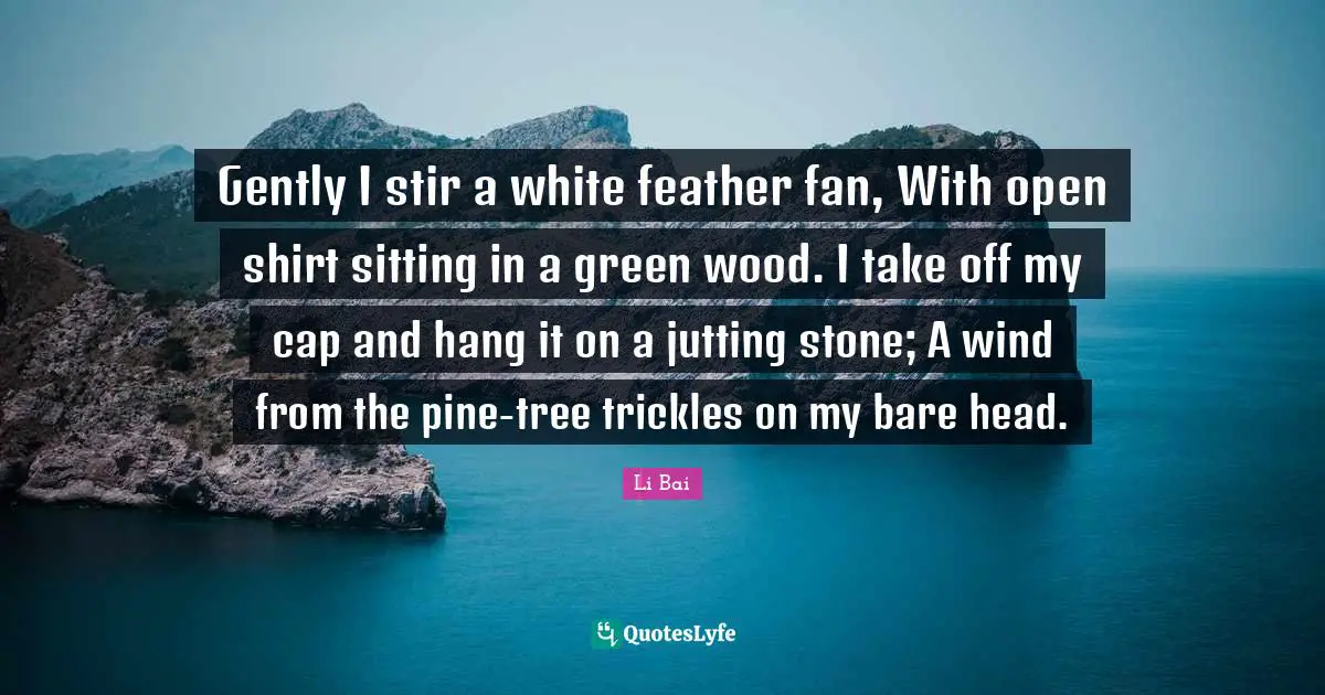 Gently I stir a white feather fan, With open shirt sitting in a green wood. I take off my cap and hang it on a jutting stone; A wind from the pine-tree trickles on my bare head.