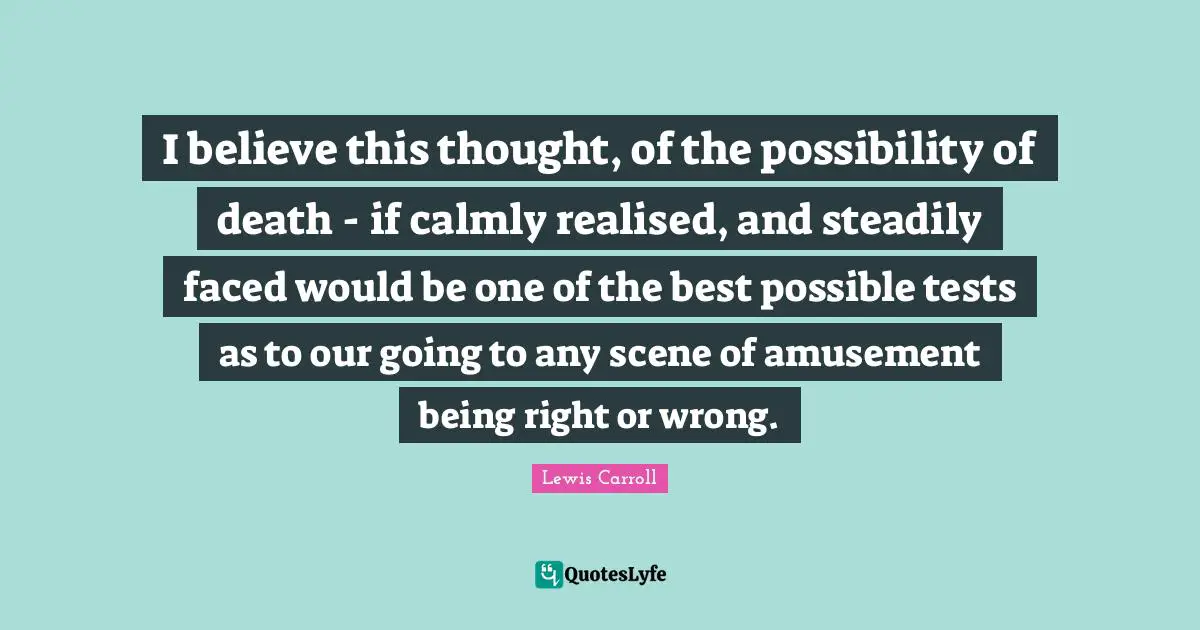 I believe this thought, of the possibility of death - if calmly realised, and steadily faced would be one of the best possible tests as to our going to any scene of amusement being right or wrong.